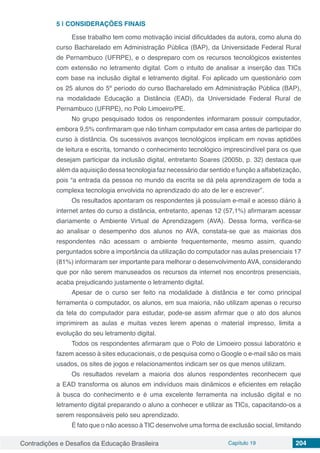 Contradições e Desafios da Educação Brasileira Capítulo 19 204
5 | 	CONSIDERAÇÕES FINAIS
Esse trabalho tem como motivação inicial dificuldades da autora, como aluna do
curso Bacharelado em Administração Pública (BAP), da Universidade Federal Rural
de Pernambuco (UFRPE), e o despreparo com os recursos tecnológicos existentes
com extensão no letramento digital. Com o intuito de analisar a inserção das TICs
com base na inclusão digital e letramento digital. Foi aplicado um questionário com
os 25 alunos do 5º período do curso Bacharelado em Administração Pública (BAP),
na modalidade Educação a Distância (EAD), da Universidade Federal Rural de
Pernambuco (UFRPE), no Polo Limoeiro/PE.
No grupo pesquisado todos os respondentes informaram possuir computador,
embora 9,5% confirmaram que não tinham computador em casa antes de participar do
curso à distância. Os sucessivos avanços tecnológicos implicam em novas aptidões
de leitura e escrita, tornando o conhecimento tecnológico imprescindível para os que
desejam participar da inclusão digital, entretanto Soares (2005b, p. 32) destaca que
além da aquisição dessa tecnologia faz necessário dar sentido e função a alfabetização,
pois “a entrada da pessoa no mundo da escrita se dá pela aprendizagem de toda a
complexa tecnologia envolvida no aprendizado do ato de ler e escrever”.
Os resultados apontaram os respondentes já possuíam e-mail e acesso diário à
internet antes do curso a distância, entretanto, apenas 12 (57,1%) afirmaram acessar
diariamente o Ambiente Virtual de Aprendizagem (AVA). Dessa forma, verifica-se
ao analisar o desempenho dos alunos no AVA, constata-se que as maiorias dos
respondentes não acessam o ambiente frequentemente, mesmo assim, quando
perguntados sobre a importância da utilização do computador nas aulas presenciais 17
(81%) informaram ser importante para melhorar o desenvolvimento AVA, considerando
que por não serem manuseados os recursos da internet nos encontros presenciais,
acaba prejudicando justamente o letramento digital.
Apesar de o curso ser feito na modalidade à distância e ter como principal
ferramenta o computador, os alunos, em sua maioria, não utilizam apenas o recurso
da tela do computador para estudar, pode-se assim afirmar que o ato dos alunos
imprimirem as aulas e muitas vezes lerem apenas o material impresso, limita a
evolução do seu letramento digital.
Todos os respondentes afirmaram que o Polo de Limoeiro possui laboratório e
fazem acesso à sites educacionais, o de pesquisa como o Google o e-mail são os mais
usados, os sites de jogos e relacionamentos indicam ser os que menos utilizam.
Os resultados revelam a maioria dos alunos respondentes reconhecem que
a EAD transforma os alunos em indivíduos mais dinâmicos e eficientes em relação
à busca do conhecimento e é uma excelente ferramenta na inclusão digital e no
letramento digital preparando o aluno a conhecer e utilizar as TICs, capacitando-os a
serem responsáveis pelo seu aprendizado.
É fato que o não acesso à TIC desenvolve uma forma de exclusão social, limitando
 