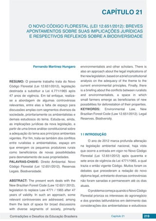 Contradições e Desafios da Educação Brasileira Capítulo 21 219
O NOVO CÓDIGO FLORESTAL (LEI 12.651/2012): BREVES
APONTAMENTOS SOBRE SUAS IMPLICAÇÕES JURÍDICAS
E RESPECTIVOS REFLEXOS SOBRE A BIODIVERSIDADE
CAPÍTULO 21
doi
Fernando Martinez Hungaro
RESUMO: O presente trabalho trata do Novo
Código Florestal (Lei 12.651/2012), legislação
destinada a substituir a Lei 4.771/1965 após
47 anos de vigência. Em tal enfoque, realiza-
se a abordagem de algumas controvérsias
relevantes, entre elas a falta de espaço para
discussões amplas com segmentos diversos da
sociedade, prioritariamente os ambientalistas e
demais estudiosos do tema. Estuda-se, ainda,
as implicações jurídicas da nova legislação, a
partir de uma breve análise constitucional sobre
a adequação do tema aos princípios ambientais
vigentes. Por fim, trata-se também dos conflitos
entre ruralistas e ambientalistas, espaço em
que emergem os pequenos produtores rurais
como beneficiários de novas possibilidades
para desmatamento de suas propriedades.
PALAVRAS-CHAVE: Direito Ambiental. Novo
Código Florestal (Lei 12.651/2012). Reservas
Legais. Biodiversidade.
ABSTRACT: The present work deals with the
New Brazilian Forest Code (Law 12.651/ 2012),
legislation to replace Law 4771 / 1965 after 47
years of validity. In such an approach, some
relevant controversies are addressed, among
them the lack of space for broad discussions
with diverse segments of society, primarily
environmentalists and other scholars. There is
also an approach about the legal implications of
thenewlegislation,basedonabriefconstitutional
analysis on the adequacy of the theme to the
current environmental principles. Finally, there
is a briefing about the conflicts between ruralists
and environmentalists, a space in which
small farmers emerge as beneficiaries of new
possibilities for deforestation of their properties.
KEYWORDS: Environmental Law. New
Brazilian Forest Code (Law 12.651/2012). Legal
Reserves. Biodiversity.
1 | 	INTRODUÇÃO
O ano de 2012 marca profunda alteração
na legislação ambiental nacional, haja vista
que ocorre a entrada em vigor no Novo Código
Florestal (Lei 12.651/2012) após quarenta e
sete anos de vigência da Lei 4771/1965, a qual
trazia o então vigente Código. Muitos foram os
debates que precederam a redação do novo
diploma legal, entretanto diversas controvérsias
não foram sanadas e permanecem até os dias
atuais.
OproblemacomeçaquandooNovoCódigo
Florestal prioriza os interesses do agronegócio
e dos grandes latifundiários em detrimento das
considerações dos ambientalistas e estudiosos
 