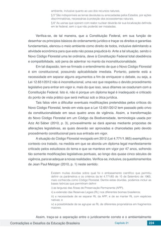 Contradições e Desafios da Educação Brasileira Capítulo 21 224
ambiente, inclusive quanto ao uso dos recursos naturais.
§ 5º São indisponíveis as terras devolutas ou arrecadadas pelos Estados, por ações
discriminatórias, necessárias à proteção dos ecossistemas naturais.
§ 6º As usinas que operem com reator nuclear deverão ter sua localização definida
em lei federal, sem o que não poderão ser instaladas.
Verifica-se, de tal maneira, que a Constituição Federal, em sua função de
desenhar os princípios básicos do ordenamento jurídico e traçar os direitos e garantias
fundamentais, elencou o meio ambiente como direito de todos, inclusive delimitando a
atividade econômica para que esta não possa prejudicá-lo. Ante a tal situação, sendo o
Novo Código Florestal uma lei ordinária, deve à Constituição Federal total obediência
e compatibilidade, sob pena de adentrar no manto da inconstitucionalidade.
Em tal diapasão, tem-se firmado o entendimento de que o Novo Código Florestal
é sim constitucional, possuindo aplicabilidade imediata. Portanto, patente está a
necessidade em separar alguns argumentos a fim de enriquecer o debate, ou seja, a
Lei 12.651/2012 não é inconstitucional, uma vez que respeitou o devido procedimento
legislativo para entrar em vigor e, mais do que isso, seus ditames se coadunam com a
Constituição Federal. Isto é, não é porque um diploma legal é inadequado e criticado
do ponto de vista prático que será ineficaz sob a ótica jurídica.
Tais fatos vêm a dificultar eventuais modificações pretendidas pelos críticos do
Novo Código Florestal, tendo em vista que a Lei 12.651/2012 tem passado pelo crivo
da constitucionalidade em seus quatro anos de vigência. Assim, a transformação
do Novo Código Florestal em um Código da Biodiversidade, terminologia usada por
Aziz Ab´Sáber (2010, p. 3), provavelmente se dará apenas mediante propostas de
alterações legislativas, as quais deverão ser aprovadas e chanceladas pelo devido
procedimento constitucional para sua entrada em vigor.
A situação do Código Florestal revogado em 2012 (Lei 4.771/1.965) exemplifica o
contexto ora tratado, na medida em que se aborda um diploma legal manifestamente
criticado pelos estudiosos do tema e que se manteve em vigor por 47 anos, sofrendo
tão somente modificações legislativas pontuais, ao longo dos quase cinco séculos de
vigência,paraseadequaranovasrealidades.Verifica-se,inclusive,osquestionamentos
de Jean Paul Metzger (2010, p. 1) neste sentido:
Existem muitas dúvidas sobre qual foi o embasamento científico que permitiu
definir os parâmetros e os critérios da lei 4.771/65 de 15 de Setembro de 1965,
mais conhecida como Código Florestal. Dentre estas dúvidas, podemos incluir as
bases teóricas que permitiram definir:
i) as larguras das Áreas de Preservação Permanente (APP);
ii) a extensão das Reservas Legais (RL) nos diferentes biomas brasileiros;
iii) a necessidade de se separar RL da APP, e de se manter RL com espécies
nativas; e
iv) a possibilidade de se agrupar as RL de diferentes proprietários em fragmentos
maiores.
Assim, traça-se a separação entre o juridicamente correto e o ambientalmente
 