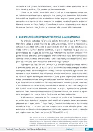 Contradições e Desafios da Educação Brasileira Capítulo 21 226
ambiental e que podem, invariavelmente, fornecer contribuições relevantes para a
formulação de políticas públicas dotadas de maior eficácia.
Diante de tal quadro situacional, duas foram as consequências primordiais:
os brasileiros receberam uma legislação que privilegia os interesses dos grandes
latifundiários e de políticos com tendências ruralistas, ao passo que se gerou profundo
descontentamento dos cientistas e demais debatedores voltados à questão ambiental.
Portanto, tem-se um Novo Código Florestal que já nasce inadequado por se mostrar
incapaz de dirimir as divergências de interesses relacionados à biodiversidade.
5 | 	OS CONFLITOS ENTRE PRODUTORES RURAIS E AMBIENTALISTAS
As análises efetuadas no presente estudo demonstram que o Novo Código
Florestal é válido e eficaz do ponto de vista jurídico-legal, porém é inadequado à
solução de questões pertinentes à biodiversidade, além de ter sido estruturado de
modo restrito a opiniões técnico-científicas, o que o empobrece no que tange às
possibilidades de solução de assuntos que historicamente assolam a Nação sob o
ponto de vista ambiental. Em tal aspecto, imprescindível se faz a demonstração dos
conflitos entre ruralistas e ambientalistas. Trata-se de incompatibilidade histórica e que
pode se acentuar a partir da vigência do Novo Código Florestal.
Nos dizeres de Aziz Ab´Sáber (2010, p. 3), o problema nasce quando se introduz
o primeiro grande erro da Lei 12.651/2012: a denominada estadualização dos fatos
ecológicos de seu território específico, ou seja, subsiste no diploma legal recente uma
descentralização no sentido de transferir aos estados-membros da Federação a tarefa
de fiscalizar e punir as infrações ambientais. Ocorre que tal disposição é incompatível
com o zoneamento físico e ecológico de todos os domínios de natureza brasileiros. Isto
é, os macro-biomas e mini biomas não coincidem com as divisões políticas, o que leva
a dificuldades na atribuição de responsabilidades aos estados, bem como divergências
nas práticas fiscalizatórias. Indo além, Ab´Sáber (2010, p. 4) argumenta que questões
delicadas como o desmatamento somente podem ser tratadas com a ação de órgãos
federais específicos, como a Polícia Federal rural e o Exército Brasileiro.
Adicionalmente, relevante se faz observar os conflitos de interesses entre
ruralistas e ambientalistas, os quais são intensificados quando entram em cena os
pequenos produtores rurais. O Novo Código Florestal estabelece uma flexibilização
quando se trata do pequeno produtor, o que tratado como alteração grave pelos
estudiosos ambientais, afinal os pequenos proprietários representam a maior proporção
dos produtores rurais. Conforme pontua Ab´Sáber (2010, p. 5):
Nas mudanças que se pretendem fazer para o atual Código Florestal existem
alguns tópicos extremamente criticáveis. Ao se discutir o tamanho de propriedades
familiaresdefiniu-seasmesmasaté400ha.Fatoquesignificaquetodasaspequenas
e médias propriedades produtoras, ou parcialmente aproveitadas, até 400 ha
poderão ser totalmente desmatadas. Trata-se de uma excessiva flexibilização que
 