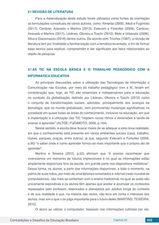 Contradições e Desafios da Educação Brasileira Capítulo 22 232
2 | 	REVISÃO DE LITERATURA
Para a materialização deste estudo foram utilizadas como fontes de orientação
as formulações conceituais de vários autores, como: Almeida (2000), Altoé e Fugimoto
(2017), Cardoso, Azevedo e Martins (2013), Estevam e Fürkotter (2009), Cardoso,
Azevedo e Martins (2017), Libâneo, Oliveira e Toschi (2012), Melo e Urbanetz (2008),
Silva e Giacomazzo (2018) dentre outros. De acordo com Triviños (1987), a revisão de
literatura tem por finalidade a familiarização com a temática levantada, a fim de formar
base teorica para explicar, compreender e dar significado aos fatos relacionados ao
objeto de pesquisa.
3 | 	AS TIC NA ESCOLA BÁSICA E O TRABALHO PEDAGÓGICO COM A
INFORMÁTICA EDUCATIVA
As principais discussões sobre a utilização das Tecnologias de Informação e
Comunicação nas Escolas, por meio do trabalho pedagógico com a IE, levam em
consideração que, hoje, as TIC são essenciais e indispensáveis para a educação
no contexto da globalização, definido por Libâneo, Oliveira e Toschi (2012) como
o conjunto de transformações sociais, advindos, principalmente dos avanços da
tecnologia, que no mundo globalizado, vem promovendo mudanças significativas na
sociedade em quase todas as áreas do conhecimento, inclusive na educação, em que
a implantação e a utilização das TIC “impõem novos ritmos e dimensões à tarefa de
ensinar e aprender” (ALTOÉ; FUGIMOTO, 2009, p.164).
Nesse sentido, a escola deve buscar meios de se adequar a esta nova realidade,
em que o conhecimento está presente em vários ambientes sociais (casa, trabalho,
clubes, parques, praças, entre outros), já que, segundo Estevam e Fürkotter (2009,
p.90) “o saber onde e como aprender tornou-se mais importante que o próprio ato de
aprender”.
Martins e Teixeira (2015, p.53) afirmam que “é preciso reconhecer que
vivenciamos um momento de futuros imprevisíveis e no qual as informações estão
amplamente disponíveis fora da escola, em grande parte nos dispositivos midiáticos”.
Dessa forma, os alunos, a partir das informações disponíveis, a todo o momento, na
palma de suas mãos, por meio de smartphones conectados à internet (rede mundial de
computadores), não mais se contentam com o ensino tradicional, no qual as aulas são
unicamente expositivas e os alunos têm apenas que aceitar e acumular os conteúdos
repassados pelo professor, elaborados e planejados por adultos longe do contexto
e de sua realidade e que, na maioria das vezes, não leva em conta o interesse dos
alunos, mas sim o que o se julga importante para o futuro deles (MARTINS; TEIXEIRA,
2015).
O aluno ao utilizar o computador, baseado nas informações colhidas por ele,
 