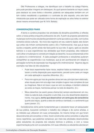 Contradições e Desafios da Educação Brasileira Capítulo 23 247
Olá! Professores e colegas, me identifiquei com o trabalho da colega Paloma,
pois pude perceber imagens em destaques. Ao qual aprecie bastante os traços usado
para destacar as cores fortes e vibrantes, podendo ser adequadas também em um
tom rústico ressaltando a qualidade e o contraste da arte exposta, uma arte bem
introduzida que pode ser utilizada como forma de expiração as artes feitas no exterior
desse mesmo emaranhado (por M. N.N. Batista).
CONSIDERAÇÕES FINAIS
A teoria e a pratica propostos nas atividades da disciplina possibilitou a reflexão
sobre a nossa prática enquanto professores de arte. A partir da proposta percebemos
mudanças na forma dos estudantes perceberem a arte que está a sua volta, e em outros
contextos sócios culturais. No início dos registros em seu caderno digital, eles diziam
que antes não tinham conhecimentos sobre o Bi e Tridimensional, mas que já havia
ouvido a respeito, porém ainda não fazia parte na sua vida. E agora, após os estudos
teóricos e a suas experiências nas atividades que foram propostas, eles relataram
outro olhar e mudanças no conceito em relação ao desenho, na sua compreensão entre
os planos bi e tridimensional. A cada postagem professores e estudantes puderam
compartilhar as experiências e as mudanças, que já iam acontecendo em relação à
percepção na forma de expressão nas linguagens Bi e tridimensional. Vejamos alguns
exemplos nas falas de três estudantes:
•	 Pude tocar experimentar fazer riscos, explorar todos os materiais que a es-
tavam a minha disposição para experimento, percebi como cada um reagia
em cada aplicação e suportes diferentes. (G.).
•	 Para mim agora por traz de grandes obras tem seu princípio bem elaborado,
artes visuais para mim era algo mais simples é agora mais complexo do que
eu imaginava. Não é só riscar o que se vem na cabeça, é também elaborar
as cores os traços, harmoniza pensar no todo do desenho. (C.).
•	 Meus desenhos (se assim posso chama-los) sempre aconteceram em reu-
niões ou sala de aula, enquanto o outro fala, e eu vou desenhando aleatoria-
mente, mas agora, tenho que desenvolver um certo grau de consciência
quanto aos traços, quanto a ideia de sombra e claridade, e o sentimento que
quero passar. (V.).
Consideramos como ponto fundamental que o estudante fosse um pesquisador
de sua prática, buscando conhecer o trabalho dos colegas e de outros artistas, e
os métodos que utilizaram em suas composições. Ao mesmo tempo em que foram
desconstruindo pré-conceitos e mitos, foram construindo outros conceitos e adquirido
novos repertórios, que podemos comprovar, por meio das atividades desenvolvidas
pelos estudantes da proposta dos estudos teóricos e práticos, e com a nossa
experimentação junto com os estudantes. Em suas reflexões os estudantes abordaram
 