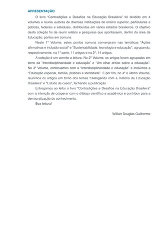 APRESENTAÇÃO
O livro “Contradições e Desafios na Educação Brasileira” foi dividido em 4
volumes e reuniu autores de diversas instituições de ensino superior, particulares e
púbicas, federais e estaduais, distribuídas em vários estados brasileiros. O objetivo
desta coleção foi de reunir relatos e pesquisas que apontassem, dentro da área da
Educação, pontos em comuns.
Neste 1º Volume, estes pontos comuns convergiram nas temáticas “Ações
afirmativas e inclusão social” e “Sustentabilidade, tecnologia e educação”, agrupando,
respectivamente, na 1ª parte, 11 artigos e na 2ª, 14 artigos.
A coleção é um convite a leitura. No 2º Volume, os artigos foram agrupados em
torno da “Interdisciplinaridade e educação” e “Um olhar crítico sobre a educação”.
No 3º Volume, continuamos com a “Interdisciplinaridade e educação” e incluímos a
“Educação especial, família, práticas e identidade”. E por fim, no 4º e último Volume,
reunimos os artigos em torno dos temas “Dialogando com a História da Educação
Brasileira” e “Estudo de casos”, fechando a publicação.
Entregamos ao leitor o livro “Contradições e Desafios na Educação Brasileira”
com a intenção de cooperar com o diálogo científico e acadêmico e contribuir para a
democratização do conhecimento.
Boa leitura!
Willian Douglas Guilherme
 