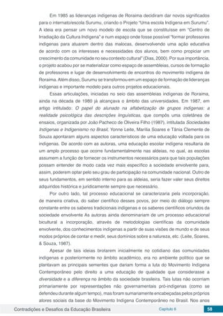 Contradições e Desafios da Educação Brasileira Capítulo 6 58
Em 1985 as lideranças indígenas de Roraima decidiram dar novos significados
para o internato/escola Surumu, criando o Projeto “Uma escola Indígena em Surumu”.
A ideia era pensar um novo modelo de escola que se constituísse em “Centro de
Irradiação da Cultura Indígena” e num espaço onde fosse possível “formar professores
indígenas para atuarem dentro das malocas, desenvolvendo uma ação educativa
de acordo com os interesses e necessidades dos alunos, bem como propiciar um
crescimento da comunidade no seu contexto cultural” (Dias, 2000). Por sua importância,
o projeto acabou por se materializar como espaço de assembleias, cursos de formação
de professores e lugar de desenvolvimento de encontros do movimento indígena de
Roraima.Além disso, Surumu se transformou em um espaço de formação de lideranças
indígenas e importante modelo para outros projetos educacionais.
Essas articulações, iniciadas no seio das assembleias indígenas de Roraima,
ainda na década de 1980 já alcançava o âmbito das universidades. Em 1987, em
artigo intitulado: O papel do alunado na alfabetização de grupos indígenas: a
realidade psicológica das descrições linguísticas, que compôs uma coletânea de
ensaios, organizada por João Pacheco de Oliveira Filho (1987), intitulada Sociedades
Indígenas e Indigenismo no Brasil, Yonne Leite, Marília Soares e Tânia Clemente de
Souza apontaram alguns aspectos característicos de uma educação voltada para os
indígenas. De acordo com as autoras, uma educação escolar indígena resultaria de
um amplo processo que ocorre fundamentalmente nas aldeias, no qual, as escolas
assumem a função de fornecer os instrumentos necessários para que tais populações
possam entender de modo cada vez mais específico a sociedade envolvente para,
assim, poderem optar pelo seu grau de participação na comunidade nacional. Outro de
seus fundamentos, em sentido interno para as aldeias, seria fazer valer seus direitos
adquiridos histórica e juridicamente sempre que necessário.
Por outro lado, tal processo educacional se caracterizaria pela incorporação,
de maneira criativa, do saber científico desses povos, por meio do diálogo sempre
constante entre os saberes tradicionais indígenas e os saberes científicos oriundos da
sociedade envolvente As autoras ainda denominariam de um processo educacional
bicultural a incorporação, através de metodologias científicas da comunidade
envolvente, dos conhecimentos indígenas a partir de suas visões de mundo e de seus
modos próprios de contar e medir, seus domínios sobre a natureza, etc. (Leite, Soares,
& Souza, 1987).
Apesar de tais ideias brotarem inicialmente no cotidiano das comunidades
indígenas e posteriormente no âmbito acadêmico, era no ambiente político que se
plantavam as principais sementes que dariam forma a luta do Movimento Indígena
Contemporâneo pelo direito a uma educação de qualidade que considerasse a
diversidade e a diferença no âmbito da sociedade brasileira. Tais lutas não ocorriam
primariamente por representações não governamentais pró-indígenas (como se
defendeu durante algum tempo), mas foram sumariamente encabeçadas pelos próprios
atores sociais da base do Movimento Indígena Contemporâneo no Brasil. Nos anos
 