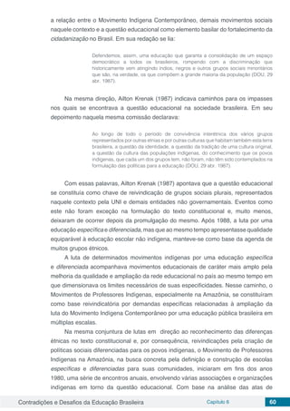 Contradições e Desafios da Educação Brasileira Capítulo 6 60
a relação entre o Movimento Indígena Contemporâneo, demais movimentos sociais
naquele contexto e a questão educacional como elemento basilar do fortalecimento da
cidadanização no Brasil. Em sua redação se lia:
Defendemos, assim, uma educação que garanta a consolidação de um espaço
democrático a todos os brasileiros, rompendo com a discriminação que
historicamente vem atingindo índios, negros e outros grupos sociais minoritários
que são, na verdade, os que compõem a grande maioria da população (DOU, 29
abr. 1987).
Na mesma direção, Ailton Krenak (1987) indicava caminhos para os impasses
nos quais se encontrava a questão educacional na sociedade brasileira. Em seu
depoimento naquela mesma comissão declarava:
Ao longo de todo o período de convivência interétnica dos vários grupos
representados por outras etnias e por outras culturas que habitam também esta terra
brasileira, a questão da identidade, a questão da tradição de uma cultura original,
a questão da cultura das populações indígenas, do conhecimento que os povos
indígenas, que cada um dos grupos tem, não foram, não têm sido contemplados na
formulação das políticas para a educação (DOU, 29 abr. 1987).
Com essas palavras, Ailton Krenak (1987) apontava que a questão educacional
se constituía como chave de reivindicação de grupos sociais plurais, representados
naquele contexto pela UNI e demais entidades não governamentais. Eventos como
este não foram exceção na formulação do texto constitucional e, muito menos,
deixaram de ocorrer depois da promulgação do mesmo. Após 1988, a luta por uma
educação específica e diferenciada, mas que ao mesmo tempo apresentasse qualidade
equiparável à educação escolar não indígena, manteve-se como base da agenda de
muitos grupos étnicos.
A luta de determinados movimentos indígenas por uma educação específica
e diferenciada acompanhava movimentos educacionais de caráter mais amplo pela
melhoria da qualidade e ampliação da rede educacional no país ao mesmo tempo em
que dimensionava os limites necessários de suas especificidades. Nesse caminho, o
Movimentos de Professores Indígenas, especialmente na Amazônia, se constituíram
como base reivindicatória por demandas específicas relacionadas à ampliação da
luta do Movimento Indígena Contemporâneo por uma educação pública brasileira em
múltiplas escalas.
Na mesma conjuntura de lutas em direção ao reconhecimento das diferenças
étnicas no texto constitucional e, por consequência, reivindicações pela criação de
políticas sociais diferenciadas para os povos indígenas, o Movimento de Professores
Indígenas na Amazônia, na busca concreta pela definição e construção de escolas
específicas e diferenciadas para suas comunidades, iniciaram em fins dos anos
1980, uma série de encontros anuais, envolvendo várias associações e organizações
indígenas em torno da questão educacional. Com base na análise das atas de
 