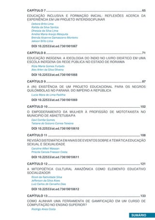 SUMÁRIO
CAPÍTULO 7...............................................................................................................65
EDUCAÇÃO INCLUSIVA E FORMAÇÃO INICIAL: REFLEXÕES ACERCA DA
EXPERIÊNCIA EM UM PROJETO INTERDISCIPLINAR
Debora Brito Lima
Railda da Silva Santos
Dhessia da Silva Lima
Amélia Maria Araújo Mesquita
Brenda Aryanne Damasceno Monteiro
Jakson Brito Lima
DOI 10.22533/at.ed.7361901067
CAPÍTULO 8...............................................................................................................71
EDUCAÇÃO INDÍGENA: A IDEOLOGIA DO ÍNDIO NO LIVRO DIDÁTICO EM UMA
ESCOLA INDÍGENA DA REDE PÚBLICA NO ESTADO DE RORAIMA
Rízia Maria Gomes Furtado
Alex Arlen da Silva Oliveira
DOI 10.22533/at.ed.7361901068
CAPÍTULO 9...............................................................................................................87
A (IN) EXISTÊNCIA DE UM PROJETO EDUCACIONAL PARA OS NEGROS
QUILOMBOLAS NO PARANÁ: DO IMPÉRIO A REPÚBLICA
Lucia Mara de Lima Padilha
DOI 10.22533/at.ed.7361901069
CAPÍTULO 10...........................................................................................................102
O EMPODERAMENTO DA MULHER À PROFISSÃO DE MOTOTAXISTA NO
MUNICIPIO DE ABAETETUBA/PA
Davi Corrêa Gomes
Tatiane do Socorro Correa Teixeira
DOI 10.22533/at.ed.73619010610
CAPÍTULO 11...........................................................................................................108
REVISÃOSISTEMÁTICAEMANAISDEEVENTOSSOBREATEMÁTICAEDUCAÇÃO
SEXUAL E SEXUALIDADE
Caroline Alfieri Massan
Priscila Caroza Frasson Costa
DOI 10.22533/at.ed.73619010611
CAPÍTULO 12...........................................................................................................121
A MITOPOÉTICA CULTURAL AMAZÔNICA COMO ELEMENTO EDUCATIVO
SOCIALIZADOR
Riceli da Natividade Silva
Jefferson da Silva Alves
Luiz Carlos de Carvalho Dias
DOI 10.22533/at.ed.73619010612
CAPÍTULO 13...........................................................................................................133
COMO ALINHAR UMA FERRAMENTA DE GAMIFICAÇÃO EM UM CURSO DE
COMPUTAÇÃO NO ENSINO SUPERIOR?
Rodrigo Alves Costa
 
