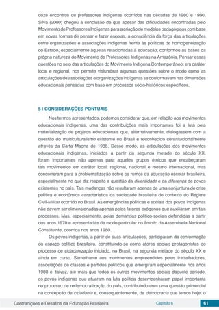 Contradições e Desafios da Educação Brasileira Capítulo 6 61
doze encontros de professores indígenas ocorridos nas décadas de 1980 e 1990,
Silva (2000) chegou à conclusão de que apesar das dificuldades encontradas pelo
Movimento de Professores Indígenas para a criação de modelos pedagógicos com base
em novas formas de pensar e fazer escolas, a consciência da força das articulações
entre organizações e associações indígenas frente às políticas de homogeneização
do Estado, especialmente àquelas relacionadas à educação, conformou as bases da
própria natureza do Movimento de Professores Indígenas na Amazônia. Pensar essas
questões no seio das articulações do Movimento Indígena Contemporâneo, em caráter
local e regional, nos permite vislumbrar algumas questões sobre o modo como as
articulações de associações e organizações indígenas se conformavam nas dimensões
educacionais pensadas com base em processos sócio-históricos específicos.
5 | 	CONSIDERAÇÕES PONTUAIS
Nos termos apresentados, podemos considerar que, em relação aos movimentos
educacionais indígenas, uma das contribuições mais importantes foi a luta pela
materialização de projetos educacionais que, alternativamente, dialogassem com a
questão do multiculturalismo existente no Brasil e reconhecido constitucionalmente
através da Carta Magna de 1988. Desse modo, as articulações dos movimentos
educacionais indígenas, iniciados a partir da segunda metade do século XX,
foram importantes não apenas para aqueles grupos étnicos que encabeçaram
tais movimentos em caráter local, regional, nacional e mesmo internacional, mas
concorreram para a problematização sobre os rumos da educação escolar brasileira,
especialmente no que diz respeito a questão da diversidade e da diferença de povos
existentes no país. Tais mudanças não resultaram apenas de uma conjuntura de crise
política e econômica característica da sociedade brasileira do contexto do Regime
Civil-Militar ocorrido no Brasil. As emergências políticas e sociais dos povos indígenas
não devem ser dimensionadas apenas pelos fatores exógenos que auxiliaram em tais
processos. Mas, especialmente, pelas demandas político-sociais defendidas a partir
dos anos 1970 e apresentadas de modo particular no âmbito da Assembleia Nacional
Constituinte, ocorrida nos anos 1980.
Os povos indígenas, a partir de suas articulações, participaram da conformação
do espaço político brasileiro, constituindo-se como atores sociais protagonistas do
processo de cidadanização iniciado, no Brasil, na segunda metade do século XX e
ainda em curso. Semelhante aos movimentos empreendidos pelos trabalhadores,
associações de classes e partidos políticos que emergiram especialmente nos anos
1980 e, talvez, até mais que todos os outros movimentos sociais daquele período,
os povos indígenas que atuaram na luta política desempenharam papel importante
no processo de redemocratização do país, contribuindo com uma questão primordial
na concepção de cidadania e, consequentemente, de democracia que temos hoje: o
 