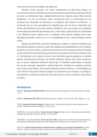 Contradições e Desafios da Educação Brasileira Capítulo 6 62
reconhecimento da diversidade e da diferença.
Também nessa questão, em linhas semelhantes ao Movimento Negro, os
movimentos indígenas atentaram para uma dimensão fundamental da vida democrática
tal como a entendemos hoje. Independentemente da natureza do(s) Movimento(s)
Indígena(s), se uno ou diversos, estes concorreram para a conformação de um
processo que ultrapassa as intenções e os objetivos dos próprios movimentos – a
construção de um novo paradigma de cidadania que não se limita à restituição dos
direitos democráticos do período anterior à Ditadura, mas, que propõe uma cidadania
demarcada pela plenitude dos direitos civis e, além disso, pela inclusão da Diversidade
e da Diferença como valores que a constituem tanto quanto aqueles como voto,
liberdade de opinião, direito de ir e vir, inviolabilidade do lar e da privacidade, dentre
outros.
Apesar dos diferentes caminhos traçados por sujeitos e coletivos indígenas nas
emergências políticas e sociais a partir das relações que estabeleceram com o Estado,
os ganhos em certo sentido, puderam fazer parte de uma conquista jurídica em direção
aoreconhecimentodesuasdiferençasfrenteàcomunidadeenvolventee,também,entre
si. Constatações como esta se tornam mais evidentes quando passamos a analisar
ganhos educacionais ocorridos nas últimas décadas. Apesar dos vários problemas
que os povos indígenas enfrentam ainda hoje, os desafios relacionados às pautas
de luta por educação específica e diferenciada têm resultado em projetos positivos
para certas comunidades. Como parte daquele processo histórico, a consolidação de
uma Rede de Educação Escolar Indígena na Amazônia que considere e privilegie a
diversidade e a diferença é parte de uma luta ainda em curso no sistema educacional
brasileiro.
REFERÊNCIAS
BRASIL. Resolução CNE/CEB 5/2012. Diário Oficial da União, Brasília, 25 de junho de 2012, Seção
1, p. 7.
BRASIL. Resolução CEB 1/99. Diário Oficial da União, Brasília, 13 de abril de 1999. Seção 1, p. 18.
FUNAI. Educação Escolar Indígena. Disponível em: http://www.funai.gov.br/index.php/educacao-
escolar-indigena?limitstart=0# Acesso: 16 nov. 2016.
GRUPIONI, Luis Donizete Benzi. Censo Escolar Indígena. Disponível em: https://pib.socioambiental.
org/pt/Censo_Escolar_Indígena; Acesso: 17 maio 2018.
GRUPIONI, Luis Donizete Benzi. Da Funai para o Mec. Disponível em: https://pib.socioambiental.org/
pt/c/politicas-indigenistas/educacao-escolar-indigena/da-funai-para-o-mec. Acesso: 16 nov. 2016.
NOTÍCIA: Justiça Federal declara inexistente terra indígena no município de Santarém. Justiça
Federal – Seção Judiciária do Pará. Processos 2010.39.02.000249-0 E 2091-80.2010.4.01.3902.
 