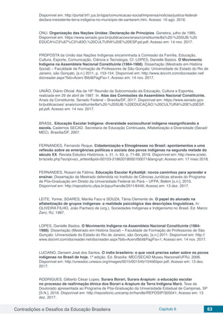 Contradições e Desafios da Educação Brasileira Capítulo 6 63
Disponível em: http://portal.trf1.jus.br/sjpa/comunicacao-social/imprensa/noticias/justica-federal-
declara-inexistente-terra-indigena-no-municipio-de-santarem.htm. Acesso: 10 ago. 2016.
ONU. Organização das Nações Unidas: Declaração de Princípios. Genebra, julho de 1985.
Disponível em: https://www.senado.gov.br/publicacoes/anais/constituinte/8a%20-%20SUB.%20
EDUCA%C3%87%C3%83O,%20CULTURA%20E%20ESP.pd.pdf; Acesso em: 14 nov. 2017.
PROPOSTA da União das Nações Indígenas encaminhada à Comissão da Família, Educação,
Cultura, Esporte, Comunicação, Ciência e Tecnologia. Cf. LOPES, Danielle Bastos. O Movimento
Indígena na Assembleia Nacional Constituinte (1984-1988). Dissertação (Mestrado em História
Social) – Faculdade de Formação de Professores de São Gonçalo: Universidade do Estado do Rio de
Janeiro, são Gonçalo, [s.n.] 2011, p. 153-154. Disponível em: http://www.docvirt.com/docreader.net/
docreader.aspx?bib=Acerv BibI&PagFis=1; Acesso em: 14 nov. 2017.
UNIÃO, Diário Oficial. Ata da 16ª Reunião da Subcomissão da Educação, Cultura e Esportes,
realizada em 29 de abril de 1987. In. Atas das Comissões da Assembleia Nacional Constituinte.
Anais da Constituinte. Senado Federal – Brasília/DF, 2017. Disponível em: https://www.senado.gov.
br/publicacoes/ anais/constituinte/8a%20-%20SUB.%20EDUCAÇÃO,%20CULTURA%20E%20ESP.
pd.pdf; Acesso em: 14 nov. 2017.
BRASIL. Educação Escolar Indígena: diversidade sociocultural indígena ressignificando a
escola. Cadernos SECAD. Secretaria de Educação Continuada, Alfabetização e Diversidade (Secad/
MEC). Brasília/DF, 2007.
FERNANDES, Fernando Roque. Cidadanização e Etnogêneses no Brasil: apontamentos a uma
reflexão sobre as emergências políticas e sociais dos povos indígenas na segunda metade do
século XX. Revista Estudos Históricos, v. 31, n. 63, p. 71-88, 2018. Disponível em: http://www.scielo.
br/scielo.php?script=sci_arttext&pid=S0103-21862018000100071&lang=pt; Acesso em: 17 maio 2018.
FERNANDES, Rosani de Fátima. Educação Escolar Kyikatêjê: novos caminhos para aprender e
ensinar. Dissertação de Mestrado defendida no Instituto de Ciências Jurídicas através do Programa
de Pós-Graduação em Direito da Universidade Federal do Pará – UFPA; Belém [s.n.], 2010.
Disponível em: http://repositorio.ufpa.br/jspui/handle/2011/6449; Acesso em: 13 dez. 2017.
LEITE, Yonne; SOARES, Marília Faco e SOUZA, Tânia Clemente de. O papel do alunado na
alfabetização de grupos indígenas: a realidade psicológica das descrições linguísticas. In:
OLIVEIRA FILHO, João Pacheco de (org.). Sociedades Indígenas e Indigenismo no Brasil. Ed. Marco
Zero; RJ, 1987.
LOPES, Danielle Bastos. O Movimento Indígena na Assembleia Nacional Constituinte (1984-
1988). Dissertação (Mestrado em História Social) – Faculdade de Formação de Professores de São
Gonçalo: Universidade do Estado do Rio de Janeiro, são Gonçalo, [s.n.] 2011. Disponível em: http://
www.docvirt.com/docreader.net/docreader.aspx?bib=AcervBibI&PagFis=1; Acesso em: 14 nov. 2017.
LUCIANO, Gersem José dos Santos. O índio brasileiro: o que você precisa saber sobre os povos
indígenas no Brasil de hoje. 1ª edição. Ed. Brasília: MEC/SECAD Museu Nacional/UFRJ, 2006.
Disponível em: http://unesdoc.unesco.org/images/0015/001545/154565por.pdf; Acesso em: 13 dez.
2017.
RODRIGUES, Gilberto César Lopes. Surara Borari, Surara Arapium: a educação escolar
no processo de reafirmação étnica dos Borari e Arapium da Terra Indígena Maró. Tese de
Doutorado apresentada ao Programa de Pós-Graduação da Universidade Estadual de Campinas, SP
[S.N.], 2016. Disponível em: http://repositorio.unicamp.br/handle/REPOSIP/305041; Acesso em: 13
dez. 2017.
 