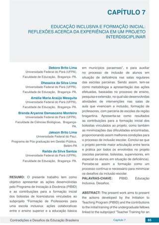 Contradições e Desafios da Educação Brasileira Capítulo 7 65
EDUCAÇÃO INCLUSIVA E FORMAÇÃO INICIAL:
REFLEXÕES ACERCA DA EXPERIÊNCIA EM UM PROJETO
INTERDISCIPLINAR
CAPÍTULO 7
doi
Debora Brito Lima
Universidade Federal do Pará (UFPA),
Faculdade de Educação, Bragança- PA.
Dhessica da Silva Lima
Universidade Federal do Pará (UFPA),
Faculdade de Educação, Bragança- PA.
Amélia Maria Araújo Mesquita
Universidade Federal do Pará (UFPA),
Faculdade de Educação, Bragança- PA.
Brenda Aryanne Damasceno Monteiro
Universidade Federal do Pará (UFPA),
Faculdade de Ciências Biológicas, Bragança-
PA.
Jakson Brito Lima
Universidade Federal do Pauí,
Programa de Pós graduação em Gestão Pública,
Belém-PA
Railda da Silva Santos
Universidade Federal do Pará (UFPA),
Faculdade de Educação, Bragança- PA.
RESUMO: O presente trabalho tem como
objetivo apresentar as ações desenvolvidas
pelo Programa de Iniciação à Docência (PIBID)
e as contribuições para a formação inicial
dos bolsistas de licenciaturas vinculados ao
subprojeto “Formação de Professores para
uma escola inclusiva: ações colaborativas
entre o ensino superior e a educação básica
em municípios paraenses”, e para auxiliar
no processo de inclusão de alunos em
situação de deficiência nas salas regulares
das escolas parceiras. Sendo assim, tem-se
como metodologia a apresentação das ações
efetuadas, baseadas no processo de ensino,
pesquisa e extensão, no qual são desenvolvidas
atividades de intervenções nas salas de
aula que vivenciam a inclusão, formação de
professores, com parceria de escolas da região
bragantina. Apresenta-se como resultados
as contribuições para a formação inicial dos
bolsistas vinculados ao projeto, como também
as minimizações das dificuldades encontradas,
proporcionando assim melhores condições para
o processo de inclusão escolar. Conclui-se que
o projeto permite maior articulação entre teoria
e prática por todos os envolvidos no projeto
(escolas parceiras, bolsistas, supervisores, em
especial os alunos em situação de deficiência).
Percebe-se assim a formação como um
processo contínuo e necessário para minimizar
os desafios da inclusão escolar.
PALAVRAS-CHAVE: PIBID. Educação
Inclusiva. Desafios.
ABSTRACT: The present work aims to present
the actions developed by the Initiation to
Teaching Program (PIBID) and the contributions
to the initial training of the undergraduate fellows
linked to the subproject "Teacher Training for an
 