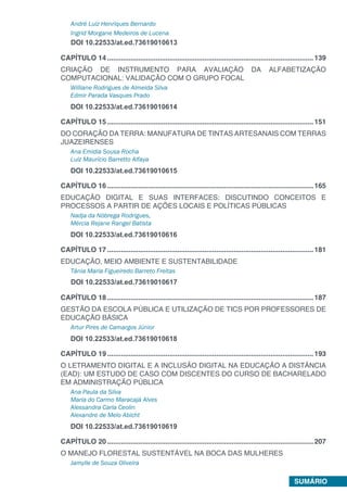 SUMÁRIO
André Luiz Henriques Bernardo
Ingrid Morgane Medeiros de Lucena
DOI 10.22533/at.ed.73619010613
CAPÍTULO 14...........................................................................................................139
CRIAÇÃO DE INSTRUMENTO PARA AVALIAÇÃO DA ALFABETIZAÇÃO
COMPUTACIONAL: VALIDAÇÃO COM O GRUPO FOCAL
Williane Rodrigues de Almeida Silva
Edmir Parada Vasques Prado
DOI 10.22533/at.ed.73619010614
CAPÍTULO 15...........................................................................................................151
DO CORAÇÃO DA TERRA: MANUFATURA DE TINTAS ARTESANAIS COM TERRAS
JUAZEIRENSES
Ana Emidia Sousa Rocha
Luiz Maurício Barretto Alfaya
DOI 10.22533/at.ed.73619010615
CAPÍTULO 16...........................................................................................................165
EDUCAÇÃO DIGITAL E SUAS INTERFACES: DISCUTINDO CONCEITOS E
PROCESSOS A PARTIR DE AÇÕES LOCAIS E POLÍTICAS PÚBLICAS
Nadja da Nóbrega Rodrigues,
Mércia Rejane Rangel Batista
DOI 10.22533/at.ed.73619010616
CAPÍTULO 17...........................................................................................................181
EDUCAÇÃO, MEIO AMBIENTE E SUSTENTABILIDADE
Tânia Maria Figueiredo Barreto Freitas
DOI 10.22533/at.ed.73619010617
CAPÍTULO 18...........................................................................................................187
GESTÃO DA ESCOLA PÚBLICA E UTILIZAÇÃO DE TICS POR PROFESSORES DE
EDUCAÇÃO BÁSICA
Artur Pires de Camargos Júnior
DOI 10.22533/at.ed.73619010618
CAPÍTULO 19...........................................................................................................193
O LETRAMENTO DIGITAL E A INCLUSÃO DIGITAL NA EDUCAÇÃO A DISTÂNCIA
(EAD): UM ESTUDO DE CASO COM DISCENTES DO CURSO DE BACHARELADO
EM ADMINISTRAÇÃO PÚBLICA
Ana Paula da Silva
Maria do Carmo Maracajá Alves
Alessandra Carla Ceolin
Alexandre de Melo Abicht
DOI 10.22533/at.ed.73619010619
CAPÍTULO 20...........................................................................................................207
O MANEJO FLORESTAL SUSTENTÁVEL NA BOCA DAS MULHERES
Jamylle de Souza Oliveira
 