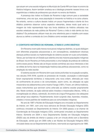 Contradições e Desafios da Educação Brasileira Capítulo 8 73
que atuam em uma escola indígena no Município de Cantá-RR com base no ensino da
História Indígena. Assim também analisou-se a ideologia presente nesses livros e as
experiências e relatos de professores que atuam no ensino de História.
A presença dos índios no Estado de Roraima é algo comum para a sociedade
roraimense, uma vez que, essa população é crescente na história e na zona urbana.
No entanto, vemos a cultura desses índios um pouco fragmentada e diante do livro
didático podemos observar outros aspectos relevantes, desse modo qual seria a
imagem do índio representada hoje nos livros didáticos de história utilizados nas
escolas estaduais da rede pública de Roraima? Como o índio é visto dentro do livro
didático? Os professores utilizam mais de uma referência para o trabalho com esses
alunos ou define o conteúdo do Livro Didático como verdade absoluta?
2 | 	CONTEXTO HISTÓRICO DE RORAIMA, O ÍNDIO E LIVRO DIDÁTICO
Em Roraima vivem pelo menos nove povos indígenas distintos, os quais dialogam
com diferentes propostas educacionais e, em conseqüência, estabelecem diversas
alianças político-sociais na implementação do sistema escolar em suas comunidades.
Talvez, por se tratar de um Estado que ostenta uma das maiores populações indígenas
do Brasil, há em Roraima um forte preconceito e uma tradição de práticas de violência
contra esses povos. Muitas são as forças sociais contrárias aos seus interesses e isto
se reflete de forma clara na implantação histórica das políticas educacionais, como na
ampliação da rede escolar.
O sistema escolar em Roraima tem suas raízes profundas na ocupação européia,
nos séculos XVII–XVIII, quando os processos de invasão, usurpação e colonização
foram expropriando territórios e instaurando uma nova ordem, efetivada por meio
do confinamento de povos e de comunidades, assim como, da utilização da ação
missionária nos aldeamentos como mostra Farage (1991). Foram, em última instância,
esses instrumentos que serviram como ante-sala ao sistema escolar propriamente
dito. Neste contexto, de ação colonial sobre missões e missionados (Neves, 1978), a
evangelização se utilizou, sobretudo, do ensino da Língua Portuguesa e da catequese
para atingir seus objetivos. Paulatinamente, foram surgindo vilas, fazendas, missões,
cidades e novos padrões de residência para as comunidades indígenas.
No ano de 1987 o Núcleo de Educação Indígena era vinculado ao Departamento
do Interior, em 1991, com uma nova estrutura de Divisão Educação Indígena (DEI)
continuou vinculado ao Departamento do Interior. Em 2002 passou a se chamar de
Coordenação de Educação Indígena (CEI), continuando vinculado ao Departamento
Interior. Somente em 2004 o novo Departamento Gestão em Educação Indígena
(DGEI) saiu do âmbito do interior e passou a ter um vínculo direto com a Secretária
de Educação, sendo que em 2005 volta a ser Núcleo de Educação Indígena (NEI)
vinculado desta vez ao Departamento de Ensino, retornando ao organograma de 1986.
 