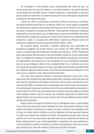 Contradições e Desafios da Educação Brasileira Capítulo 8 74
As mudanças e continuidades acima apresentadas dão conta de que, na
mesma proporção com que se fortalecia o movimento indígena, iam sendo definidas
as demandas por educação escolar indígena específica e diferenciada, a estrutura
governamental, timidamente, foi tentando acompanhar essas alterações e propiciando
à criação de alternativas para elas.
A partir de 1987, os professores indígenas de Roraima passaram a participar
de vários encontros significativos, em Manaus (AM) e em outras regiões, juntamente
com professores indígenas dos Estados do Amazonas, Acre e Rondônia, etc. Desses
encontros, resultaram na criação da COPIAR – Comissão dos Professores Indígenas
do Amazonas, Roraima e Acre, que em 2000 passou a chamar-se COPIAM – Conselho
dos Professores Indígenas da Amazônia. Essas transformações foram paulatinamente
ampliando a ação e a atuação dos professores indígenas de Roraima junto aos
professores indígenas de toda a Amazônia brasileira (Silva, 1997).
No contexto desses encontros e debates realizou-se uma assembléia de
professores indígenas na missão Surumu, em outubro de 1990. Neste encontro
nasceu a Organização dos Professores Indígenas de Roraima – OPIR. Criada com
apoio dos tuxauas, das lideranças e das comunidades indígenas. A nova organização
tinha a finalidade de viabilizar a realização de atividades necessárias ao processo
de organização e de encaminhar as reivindicações por uma educação de qualidade
para os povos indígenas. Desta forma, gradativamente foi-se moldando uma nova
concepção de educação indígena, na qual a educação escolar é feita prioritariamente
por indígenas. Agora se tratava, então, de cunhar uma educação dos indígenas, e não
mais para os indígenas, como vinha ocorrendo até então.
Com todo esse processo histórico é importante observar a leitura que é feita
dentro dos livros didáticos que são selecionados para a utilização dentro das salas de
aula. Assim a Secretaria de Educação de Roraima informou que a escolha dos livros
enviados pelo MEC é realizada com à participação ativa e democrática do professor.
Esta participação exige que o professor tenha uma boa preparação para proceder à
escolha dos livros. Para isso é necessário que o professor possua saberes e critérios
muito definidos sobre o tipo de material que considera adequado ao trabalho que
deseja realizar com seus alunos a que venha ao encontro da realidade da comunidade
escolar a que se destina.
Alguns relatos de autores identificam que as abordagens feitas a partir destes
livros muitas das vezes não sendo mediadas de forma correta pelo professor o qual
podem desenvolver conceitos que excluem os povos indígenas da sociedade atual,
ou seja, em muitos relatos históricos nos livros didáticos os índios aparecem apenas
na época da chegada dos europeus ao Brasil, principalmente porque esse assunto
aparece nos livros somente quando abordado este período específico da História do
Brasil, posteriormente essa mesma população é esquecida nos anos posteriores,
como na História do Império e República, e também nos dias atuais, como se a mesma
não existisse mais. Esse fato também é destacado por Silva e Grupioni:
 