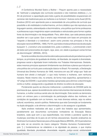 Grandes Temas da Educação Nacional Capítulo 12 137
[...]”.
A Conferência Mundial Sobre a Mulher – Pequim aponta para a necessidade
de “estimular a adaptação dos currículos escolares e dos materiais didáticos, [...] a
fim de promover a capacitação para toda a gama de possibilidades ocupacionais em
carreiras não tradicionais para as mulheres e os homens”. Autoras como Auad (2016),
Evedove (2012) vem apontando para a necessidade de uma política de currículo que
possibilite e dê visibilidade à mulher/menina, um livro didático que não reproduza uma
linguagem sexista, estereotipada e discriminatória, uma política que forme professores
e professoras cujos imaginários sejam canalizados e estruturados para formar sujeitos
livres da discriminação e da desigualdade. Para, além disso, que cada pessoa possa
escolher ser o que quiser. Que o ensino seja ministrado com base em princípios de
“respeito à liberdade e à tolerância”, assim como previsto nos princípios e fins da
educaçãonacional(BRASIL,1996).Porfim,quetodosetodasprofissionaisdaeducação
busquem “[...] construir uma sociedade livre, justa e solidária; [...]; promovendo o bem
de todos sem preconceitos de origem, raça, sexo, cor, idade e quaisquer outras formas
de discriminação”. (BRASIL, 2013).
Duranteaanálisedosdocumentoselencadosparaesteestudopercebemosquehá
tempos, os princípios de igualdade de direitos, de liberdade, de respeito à diversidade,
progresso social e dignidade foram instituídos nos Tratados Internacionais. Destarte,
estes mesmos princípios aparecem timidamente nas diretrizes e planos que induzem a
uma política de currículo para a educação básica no Brasil. Por exemplo, a Declaração
Universal dos Direitos Humanos de 1948, menciona em seu 26º artigo que “todo ser
humano tem direito à instrução”, o que inclui homens e mulheres, sem nenhuma
ressalva. Neste mesmo viés, no entanto, de forma mais específica, apresentamos o
10º artigo da CEDAW, o qual adota medidas apropriadas para eliminar a discriminação
contra a mulher, assegurando a igualdade de direitos na esfera da educação.
Ponderando quanto ao discurso institucional, o preâmbulo da CEDAW parte da
premissa de que, apesar da existência de vários instrumentos internacionais de direitos
humanos, a mulher continua sendo alvo de discriminação. Este cenário se demonstra
como um entrave para a concretização da participação efetiva das mulheres, em
condições de igualdade com os homens, nas mais diversas esferas, seja na esfera
cultural, econômica, social e política. Reiteramos que esta Convenção se fundamenta
na dupla obrigação: a de eliminar a discriminação e a de assegurar a igualdade.
Após analises realizadas até aqui, a partir dos tratados aqui apresentados,
paralelamente aos documentos curriculares norteadores da Educação Básica
brasileira, cada qual com a sua especificidade, nos remete a ponderar quanto às
mudanças ocorridas de lá para cá em termos educacionais. Quando analisamos às
Diretrizes Curriculares Nacionais para a Educação Básica (BRASIL, 2013) percebemos
que esta vai ao encontro da macro categoria “Direitos Humanos Fundamentais”,
pois “[...] fundamenta-se na cidadania e na dignidade da pessoa, o que implica
igualdade, liberdade, pluralidade, diversidade, respeito, justiça social, solidariedade
 