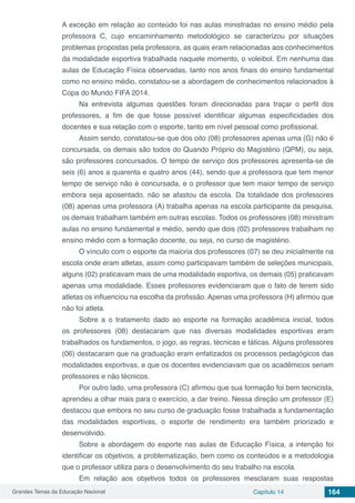 Grandes Temas da Educação Nacional Capítulo 14 164
A exceção em relação ao conteúdo foi nas aulas ministradas no ensino médio pela
professora C, cujo encaminhamento metodológico se caracterizou por situações
problemas propostas pela professora, as quais eram relacionadas aos conhecimentos
da modalidade esportiva trabalhada naquele momento, o voleibol. Em nenhuma das
aulas de Educação Física observadas, tanto nos anos finais do ensino fundamental
como no ensino médio, constatou-se a abordagem de conhecimentos relacionados à
Copa do Mundo FIFA 2014.
Na entrevista algumas questões foram direcionadas para traçar o perfil dos
professores, a fim de que fosse possível identificar algumas especificidades dos
docentes e sua relação com o esporte, tanto em nível pessoal como profissional.
Assim sendo, constatou-se que dos oito (08) professores apenas uma (G) não é
concursada, os demais são todos do Quando Próprio do Magistério (QPM), ou seja,
são professores concursados. O tempo de serviço dos professores apresenta-se de
seis (6) anos a quarenta e quatro anos (44), sendo que a professora que tem menor
tempo de serviço não é concursada, e o professor que tem maior tempo de serviço
embora seja aposentado, não se afastou da escola. Da totalidade dos professores
(08) apenas uma professora (A) trabalha apenas na escola participante da pesquisa,
os demais trabalham também em outras escolas. Todos os professores (08) ministram
aulas no ensino fundamental e médio, sendo que dois (02) professores trabalham no
ensino médio com a formação docente, ou seja, no curso de magistério.
O vínculo com o esporte da maioria dos professores (07) se deu inicialmente na
escola onde eram atletas, assim como participavam também de seleções municipais,
alguns (02) praticavam mais de uma modalidade esportiva, os demais (05) praticavam
apenas uma modalidade. Esses professores evidenciaram que o fato de terem sido
atletas os influenciou na escolha da profissão. Apenas uma professora (H) afirmou que
não foi atleta.
Sobre a o tratamento dado ao esporte na formação acadêmica inicial, todos
os professores (08) destacaram que nas diversas modalidades esportivas eram
trabalhados os fundamentos, o jogo, as regras, técnicas e táticas. Alguns professores
(06) destacaram que na graduação eram enfatizados os processos pedagógicos das
modalidades esportivas, e que os docentes evidenciavam que os acadêmicos seriam
professores e não técnicos.
Por outro lado, uma professora (C) afirmou que sua formação foi bem tecnicista,
aprendeu a olhar mais para o exercício, a dar treino. Nessa direção um professor (E)
destacou que embora no seu curso de graduação fosse trabalhada a fundamentação
das modalidades esportivas, o esporte de rendimento era também priorizado e
desenvolvido.
Sobre a abordagem do esporte nas aulas de Educação Física, a intenção foi
identificar os objetivos, a problematização, bem como os conteúdos e a metodologia
que o professor utiliza para o desenvolvimento do seu trabalho na escola.
Em relação aos objetivos todos os professores mesclaram suas respostas
 