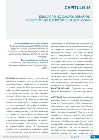 Grandes Temas da Educação Nacional Capítulo 15 170
Capítulo 15
EDUCAÇÃO NO CAMPO: DESAFIOS,
PERSPECTIVAS E ESPECIFICIDADES LOCAIS
Raimunda Maria da Cunha Ribeiro
Doutora em Educação pela PUCRS em Porto
Alegre-RS, realizou estágio Pós-Doutoral no
PPGEd da Unoesc em Joaçaba-SC, professora
da Universidade Estadual do Piauí no curso de
Pedagogia.
Enivaldo Assenço de Souza
Acadêmico do curso de Licenciatura Plena em
Pedagogia da Universidade Estadual do Piauí-
UESPI.
RESUMO:Aeducaçãonocampo,comoqualquer
modalidade de ensino, tem a sua importância
para o crescimento intelectual, social e cultural
do homem camponês. Esta pesquisa se pautou
pelas seguintes questões: O que caracteriza
a educação no campo no seu contexto
histórico? Qual a sua importância social para
o homem do campo? E quais as perspectivas
relacionadas à educação no campo, no sentido
do cumprimento da função social da escola e
suas especificidades locais? Os objetivos nos
remetem a compreender o papel da educação
no campo no desenvolvimento educacional
dos alunos; identificar os principais desafios
e perspectivas dessa modalidade de ensino;
compreender que em cada espaço comportam
as especificidades locais. A metodologia
adotada foi a abordagem qualitativa, tendo
como técnica de coleta de dados a análise
documental e a entrevista. Os resultados nos
permitem identificar os conceitos de educação
do campo, os desafios e possibilidades da
educação do campo, com base no aporte
teórico; compreender, à luz da legislação
educacional, os fundamentos da educação
do campo; com base nos dados empíricos,
compreender os desafios, as perspectivas e as
especificidades locais. Acreditamos, entretanto,
que a educação no campo é uma possibilidade
de desenvolvimento, apesar dos desafios que
ainda não foram superados. Contudo, é preciso
nos colocar como educadores que lutam por
uma educação de qualidade sem olhar se a
escola está na zona urbana ou zona rural.
PALAVRAS-CHAVE: Educação no campo.
Desafios. Perspectivas. Especificidades locais.
ABSTRACT: Education in the field as any form of
education, has its importance for the intellectual,
social and cultural growth of the peasant man.
This research was based on the following
questions: What characterizes education in the
field in its historical context? What is its social
importance to the rural man? And what are the
perspectives related to education in the field, in
the sense of fulfilling the social function of the
school and its local specificities? The objectives
are to understand the role of education in
the field in the educational development of
students; identify the main challenges and
 