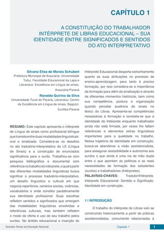 Grandes Temas da Educação Nacional Capítulo 1 1
Capítulo 1
A CONSTITUIÇÃO DO TRABALHADOR
INTÉRPRETE DE LIBRAS EDUCACIONAL – SUA
IDENTIDADE ENTRE SIGNIFICADOS E SENTIDOS
DO ATO INTERPRETATIVO
Silvana Elisa de Morais Schubert
Prefeitura Municipal de Araucária, Universidade
Tuitui, Faculdade Educacional da Lapa e
Librandus- Excelência em Língua de sinais.
Araucária-Paraná
Ronaldo Quirino da Silva
Universidade Tuiuti do Paraná, Librandus- Centro
de Excelência em Língua de sinais, Bagozzi.
Curitiba-Paraná
RESUMO: Este capítulo apresenta o intérprete
de Língua de sinais como profissional bilíngue
quetransitaentreduasmodalidadeslinguísticas:
oral e sinalizada. Considera-se os desafios
no ato tradutório-interpretativo da LS (Língua
de Sinais) e a construção de enunciados
significativos para o surdo. Trabalhou-se com
pesquisa bibliográfica e documental com
referêncianotrabalhodointérprete,oqualapartir
das diferentes modalidades linguísticas busca
significar o processo tradutório-interpretativo,
um desafio linguístico e cultural em que
negocia repertórios, cenários sociais, vivências,
vocabulários e onde constitui paulatinamente
sua identidade profissional. Suas escolhas
refletem sentidos e significados que emergem
das modalidades linguísticas envolvidas e
referências culturais, mas também refletem
o modo de oferta e uso de seu trabalho pelos
surdos. No âmbito educacional a inserção do
Intérprete Educacional desperta estranhamento
quanto as suas atribuições no processo de
ensino-aprendizagem, para tanto é preciso
formação, por isso considera-se a importância
da formação para além da sinalização e através
de diferentes momentos históricos, bem como
sua competência, postura e organização
quando percebe ausência de sinais no
léxico da Libras. Apresenta-se competências
necessárias à formação e constata-se que a
identidade do Intérprete enquanto trabalhador
ainda não está firmada, por vezes lhe faltam
referências e elementos extras linguísticos
importantes para a qualidade no trabalho.
Nessa trajetória de identidade em construção,
busca-se abandonar a visão assistencialista,
para assegurar acessibilidade e autonomia aos
surdos o que ainda é uma via de mão dupla
entre o que apontam as políticas e as reais
necessidades de formação dos estudantes
(surdos) e trabalhadores (Intérpretes).
PALAVRAS-CHAVES: Tradutor/Intérprete.
Intérprete Educacional. Sentido e Significado.
Identidade em construção.
1 | 	INTRODUÇÃO
O trabalho do intérprete de Libras veio se
construindo historicamente a partir de práticas
assistencialistas, comumente relacionadas à
 