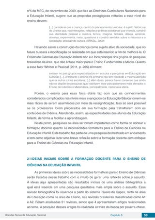 Grandes Temas da Educação Nacional Capítulo 5 59
nº5 do MEC, de dezembro de 2009, que fixa as Diretrizes Curriculares Nacionais para
a Educação Infantil, sugere que as propostas pedagógicas voltadas a esse nível do
ensino devem:
[...] considerar que a criança, centro do planejamento curricular, é sujeito histórico e
de direitos que, nas interações, relações e práticas cotidianas que vivencia, constrói
sua identidade pessoal e coletiva, brinca, imagina, fantasia, deseja, aprende,
observa, experimenta, narra, questiona e constrói sentidos sobre a natureza e a
sociedade, produzindo cultura. (BRASIL, 2009)
Havendo assim a construção da criança como sujeito ativo da sociedade, que no
futuro buscará a modificação da realidade em que está inserido a fim de melhorá-la. O
Ensino de Ciências na Educação Infantil não é o foco principal dos grupos de pesquisa
brasileiros na área, que dão ênfase maior para o Ensino Fundamental e Médio. Quanto
a esse fator Whitter e Pascoal (2011, p. 265) afirmam:
existem no país grupos especializados em estudos e pesquisas em Educação em
Ciências [...], entretanto o ensino pré-primário não tem recebido a mesma atenção
que os outros ciclos escolares. [..] além disso, parece haver consenso que ainda
não se dispõe de pesquisas que viabilizem levar para patamares mais elevados o
Ensino de Ciências e Matemática, principalmente, nesta faixa etária.
Porém, o ensino para essa faixa etária faz com que os conhecimentos
considerados complicados nos níveis mais avançados da Educação Básica tornem-se
mais fáceis de serem assimilados por meio da ressignificação. Isso só será possível
se os professores forem preparados em sua formação para trabalharem com os
conteúdos de Ciência. Atendendo, assim, as especificidades dos alunos da Educação
Infantil, de forma a facilitar a aprendizagem.
Neste ponto, pesquisas na área se tornam importantes como forma de nortear a
formação docente quanto às necessidades formativas para o Ensino de Ciências na
Educação Infantil. Este trabalho faz parte de uma pesquisa de mestrado em andamento
e tem como objetivo fazer uma breve reflexão sobre a formação docente com enfoque
para o Ensino de Ciências na Educação Infantil.
2 | 	IDEIAS INICIAIS SOBRE A FORMAÇÃO DOCENTE PARA O ENSINO DE
CIÊNCIAS NA EDUCAÇÃO INFANTIL
As primeiras ideias sobre as necessidades formativas para o Ensino de Ciências
serão tratadas nesse trabalho com o intuito de gerar uma reflexão sobre o assunto.
A ideias aqui apresentadas são resultados iniciais de uma análise bibliográfica a
qual está inserida em uma pesquisa qualitativa mais ampla sobre o assunto. Essa
revisão bibliográfica foi realizada a partir do sistema Qualis da Capes, tanto na área
de Educação como na área de Ensino, nas revistas brasileiras classificadas como A1
e A2. Foram analisadas 51 revistas, sendo que 4 apresentaram artigos relacionados
ao tema. A pesquisa desses artigos foi realizada através da busca por palavra-chave,
 