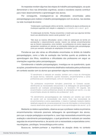 Grandes Temas da Educação Nacional Capítulo 8 92
As respostas revelam algumas das etapas do trabalho psicopedagógico, as quais
demonstram o foco nas dimensões cognitivas, sociais e escolares visando contribuir
para maior desenvolvimento e aprendizagem dos alunos.
Por conseguinte, investigaram-se as dificuldades encontradas pelos
psicopedagogos para realizar o trabalho psicopedagógico com os alunos, nas escolas
na rede municipal de ensino:
“Colaboração e participação efetiva da família, resistência de alguns professores às
mudanças sugeridas com relação às adaptações no trabalho com o aluno”. (p.1)
“A colaboração da família. Precisa encaminhar e insistir para que algumas famílias
levem aos atendimentos mesmo sendo gratuitos”. (p.2)
“São duas as maiores dificuldades: sendo a falta de colaboração da família em
acompanhar o desenvolvimento escolar, mesmo nos demais encaminhamentos
que se fizerem necessários, como também, os professores do ensino regular que
apresentam resistência em atender as orientações indicadas pela psicopedagoga,
como por exemplo, realização de adaptações curriculares”. (p.3)
Percebe-se que são várias as dificuldades encontradas no âmbito do trabalho
psicopedagógico, como a falta de aceitação das famílias quanto ao problema de
aprendizagem dos filhos, resistência e dificuldades dos professores em seguir as
orientações sugeridas pelos psicopedagogos.
Considerando o trabalho psicopedagógico, investigou-se via questionário, quais
as ações, procedimentos e encaminhamentos detalhados realizados pelos profissionais
em contexto escolar com os alunos que apresentam alguma necessidade:
“O atendimento é realizado em sessões, também com a troca de informações
da equipe técnica, realizando, quando necessário, encaminhamentos a outros
profissionais para complementação, como em neurologia”. (p.1)
“Os professores encaminham formulário preenchido no Contexto escolar,
identificando as necessidades educacionais e as defasagens de aprendizagem
passando por avaliação psicopedagógica, se necessário. Em seguida, são
encaminhados a outros profissionais através de solicitações por escrito, e ou são
encaminhados através de relatórios dos professores”. (p.2)
“Os atendimentos psicopedagógicos são realizados por sessões que variam
de acordo com as necessidades dos alunos. Caso haja necessidade de
encaminhamentos a outros especialistas, o mesmo é realizado mediante relatório
detalhado seguido de conversa presencial, troca de informações e conhecimentos
visando desenvolver ações que estimulem novas aprendizagens dos alunos”. (p.3)
Mediante os relatos supracitados, observa-se que o professor realiza os primeiros
encaminhamentos indicando possíveis defasagens de aprendizagem dos alunos,
para que a equipe pedagógica acompanhe e, caso haja necessidade,encaminhe para
avaliação e atendimento psicopedagógico, o qual geralmente é realizado por sessões
seguidas de encaminhamentos e, de acordo com a necessidade,a especialistas como:
neurologistas, psicólogos, fonoaudiólogos,entre outros.
Buscou-se, também,conhecer a importância da atuação direta no contexto
 
