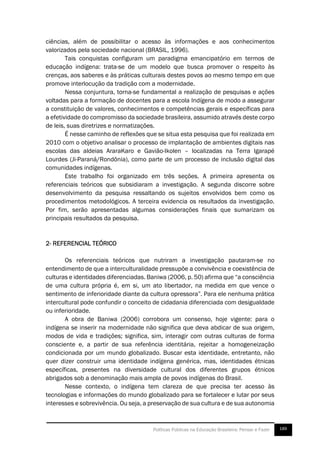  
189Políticas Públicas na Educação Brasileira: Pensar e Fazer
ciências, além de possibilitar o acesso às informações e aos conhecimentos
valorizados pela sociedade nacional (BRASIL, 1996).
Tais conquistas configuram um paradigma emancipatório em termos de
educação indígena: trata-se de um modelo que busca promover o respeito às
crenças, aos saberes e às práticas culturais destes povos ao mesmo tempo em que
promove interlocução da tradição com a modernidade.
Nessa conjuntura, torna-se fundamental a realização de pesquisas e ações
voltadas para a formação de docentes para a escola Indígena de modo a assegurar
a constituição de valores, conhecimentos e competências gerais e específicas para
a efetividade do compromisso da sociedade brasileira, assumido através deste corpo
de leis, suas diretrizes e normatizações.
É nesse caminho de reflexões que se situa esta pesquisa que foi realizada em
2010 com o objetivo analisar o processo de implantação de ambientes digitais nas
escolas das aldeias AraraKaro e Gavião-Ikolen – localizadas na Terra Igarapé
Lourdes (Ji-Paraná/Rondônia), como parte de um processo de inclusão digital das
comunidades indígenas.
Este trabalho foi organizado em três seções. A primeira apresenta os
referenciais teóricos que subsidiaram a investigação. A segunda discorre sobre
desenvolvimento da pesquisa ressaltando os sujeitos envolvidos bem como os
procedimentos metodológicos. A terceira evidencia os resultados da investigação.
Por fim, serão apresentadas algumas considerações finais que sumarizam os
principais resultados da pesquisa.
2- REFERENCIAL TEÓRICO
Os referenciais teóricos que nutriram a investigação pautaram-se no
entendimento de que a interculturalidade pressupõe a convivência e coexistência de
culturas e identidades diferenciadas. Baniwa (2006, p. 50) afirma que “a consciência
de uma cultura própria é, em si, um ato libertador, na medida em que vence o
sentimento de inferioridade diante da cultura opressora”. Para ele nenhuma prática
intercultural pode confundir o conceito de cidadania diferenciada com desigualdade
ou inferioridade.
A obra de Baniwa (2006) corrobora um consenso, hoje vigente: para o
indígena se inserir na modernidade não significa que deva abdicar de sua origem,
modos de vida e tradições; significa, sim, interagir com outras culturas de forma
consciente e, a partir de sua referência identitária, rejeitar a homogeneização
condicionada por um mundo globalizado. Buscar esta identidade, entretanto, não
quer dizer construir uma identidade indígena genérica, mas, identidades étnicas
específicas, presentes na diversidade cultural dos diferentes grupos étnicos
abrigados sob a denominação mais ampla de povos indígenas do Brasil.
Nesse contexto, o indígena tem clareza de que precisa ter acesso às
tecnologias e informações do mundo globalizado para se fortalecer e lutar por seus
interesses e sobrevivência. Ou seja, a preservação de sua cultura e de sua autonomia
 