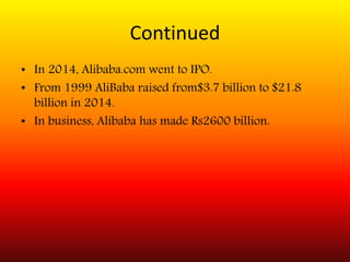 Continued
• In 2014, Alibaba.com went to IPO.
• From 1999 AliBaba raised from$3.7 billion to $21.8
billion in 2014.
• In business, Alibaba has made Rs2600 billion.
 