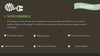 PLUGINS
1. WOOCOMMERCE
WooCommerce is by far and away the most popular free ecommerce solution for WordPress. An e-commerce
toolkit that helps you sell anything. The world's favourite ecommerce solution that gives you complete control to
sell anything.
Sell anything, anywhere Ship anywhere Extensive payment options
Define style with Storefront Helps to control all things Extensions galore
 