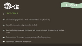 PLUGINS
5. LIVE CHAT
An exceptional plugin to make clients feel comfortable as in a physical shop.
Can ask for information and get immediate feedback.
Users need human contact and live Chat can help them in overcoming the obstacle of the purchase
doubts.
Customization of the messages (welcome, greetings, offline, busy operators).
Availability of different tabs, multiple chats.
 