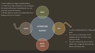 LITERATURE
SURVEY
EBAY
OLX
BOOK-
ADDA
QUIKR
1. An online classifieds platform for selling used
goods.
2. site is now in over 90 countries and 40
languages with over 140 million unique
visitors per month.
3. The source of income for them are mainly
AdSense Ads / Google Ads, Sponsored Ads /
Banners and Premium Ads.
1. India’s leading cross category classifieds platform.
2. In 1000 cities in India and operates in over 10 categories
that include mobile phones, household goods, cars, real
estate, jobs, services and education.
3. Till date, Quikr has raised a total of $350 million from 7
funding rounds since its inception.
 