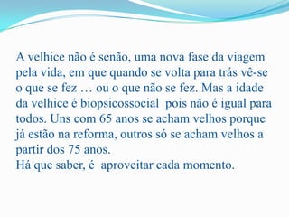 A velhice não é senão, uma nova fase da viagem pela vida, em que quando se volta para trás vê-se o que se fez … ou o que não se fez. Mas a idade da velhice é biopsicossocial  pois não é igual para todos. Uns com 65 anos se acham velhos porque já estão na reforma, outros só se acham velhos a partir dos 75 anos. Há que saber, é  aproveitar cada momento.