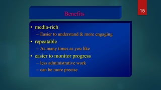 Benefits
• media-rich
– Easier to understand & more engaging
• repeatable
– As many times as you like
• easier to monitor progress
– less administrative work
– can be more precise
15
 