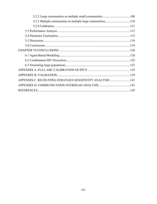 viii
5.2.2 Large communities as multiple small communities....................................108
5.2.3 Multiple communities as multiple large communities................................110
5.2.4 Calibration...................................................................................................111
5.3 Performance Analysis ..............................................................................................113
5.4 Parameter Exploration..............................................................................................115
5.5 Discussion ................................................................................................................118
5.6 Conclusions..............................................................................................................119
CHAPTER VI CONCLUSIONS ............................................................................................120
6.1 Agent-Based Modelling ...........................................................................................120
6.2 Combination HIV Prevention...................................................................................122
6.3 Simulating large populations....................................................................................123
APPENDIX A. FULL ABC CALIBRATION OUTPUT .......................................................125
APPENDIX B. VALIDATION...............................................................................................139
APPENDIX C. RECRUITING STRATGIES SENSITIVITY ANALYSIS ..........................141
APPENDIX D. COMMUNICATION OVERHEAD ANALYSIS.........................................143
REFERENCES........................................................................................................................145
 