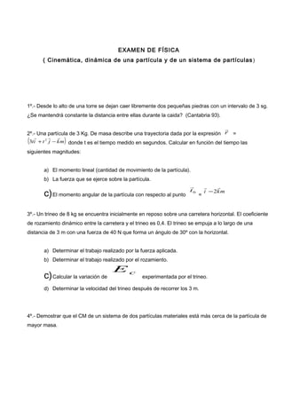 EXAMEN DE FÍSICA
( Cinemática, dinámica de una partícula y de un sistema de partículas)
1º.- Desde lo alto de una torre se dejan caer libremente dos pequeñas piedras con un intervalo de 3 sg.
¿Se mantendrá constante la distancia entre ellas durante la caida? (Cantabria 93).
2º.- Una partícula de 3 Kg. De masa describe una trayectoria dada por la expresión r

=
( )mkjtit

−+ 2
3 donde t es el tiempo medido en segundos. Calcular en función del tiempo las
siguientes magnitudes:
a) El momento lineal (cantidad de movimiento de la partícula).
b) La fuerza que se ejerce sobre la partícula.
c)El momento angular de la partícula con respecto al punto
0t

=
mki

2−
3º.- Un trineo de 8 kg se encuentra inicialmente en reposo sobre una carretera horizontal. El coeficiente
de rozamiento dinámico entre la carretera y el trineo es 0,4. El trineo se empuja a lo largo de una
distancia de 3 m con una fuerza de 40 N que forma un ángulo de 30º con la horizontal.
a) Determinar el trabajo realizado por la fuerza aplicada.
b) Determinar el trabajo realizado por el rozamiento.
c)Calcular la variación de
cE
experimentada por el trineo.
d) Determinar la velocidad del trineo después de recorrer los 3 m.
4º.- Demostrar que el CM de un sistema de dos partículas materiales está más cerca de la partícula de
mayor masa.
 