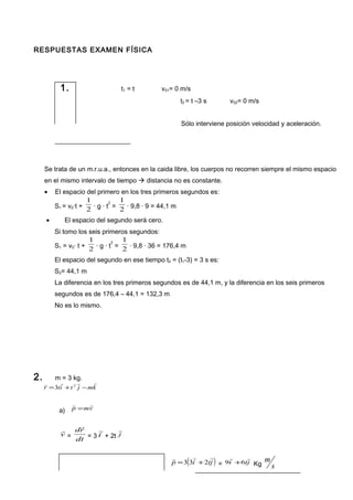 RESPUESTAS EXAMEN FÍSICA
1. t1 = t v01= 0 m/s
t2 = t –3 s v02= 0 m/s
Sólo interviene posición velocidad y aceleración.
Se trata de un m.r.u.a., entonces en la caida libre, los cuerpos no recorren siempre el mismo espacio
en el mismo intervalo de tiempo  distancia no es constante.
• El espacio del primero en los tres primeros segundos es:
S1 = v0·t + 2
1
· g · t
2
= 2
1
· 9,8 · 9 = 44,1 m
• El espacio del segundo será cero.
Si tomo los seis primeros segundos:
S1 = v0· t + 2
1
· g · t
2
= 2
1
· 9,8 · 36 = 176,4 m
El espacio del segundo en ese tiempo t2 = (t1-3) = 3 s es:
S2= 44,1 m
La diferencia en los tres primeros segundos es de 44,1 m, y la diferencia en los seis primeros
segundos es de 176,4 – 44,1 = 132,3 m
No es lo mismo.
2. m = 3 kg.
kmjtitr

−+= 2
3
a) vmp

=
v

= dt
rd

= 3 i

+ 2t j

( )jtip

233 += = jti

69 + Kg s
m
 