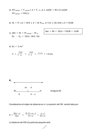 a) W f aplicada = F aplicada x d = F a x qd x cos30 = 40 x 3 x cos30
W f aplicada = 103.2 J
b) Wr = Fr x d = M N x d = M Ptrineo d = 0.4 x (8 x 9.8) x 3 = 118.08
c) AEc = Wt = W f aplicada - W roz
Ec - Eco = 103.2 – 94.2 =9J
d) Ec = ½ mv
2
V = m
Ec2
= 8
92 •
= 25.2 = 1.5 m/s
4.
cn d
M_________________________m la laguna 93
X d - x
Consideramos el origen de distancia en m. La posición del CM vendrá dada por:
X = mi
ximi
Σ
⋅Σ
= m
dm
+Π
⋅+Ο⋅Π
= m
dm
+Π
⋅
La distancia del CM a la partícula pequeña será:
Aec = Wt = 103.2 – 118.08 = 14.88
 