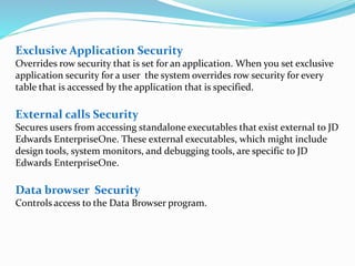 Exclusive Application Security
Overrides row security that is set for an application. When you set exclusive
application security for a user the system overrides row security for every
table that is accessed by the application that is specified.
External calls Security
Secures users from accessing standalone executables that exist external to JD
Edwards EnterpriseOne. These external executables, which might include
design tools, system monitors, and debugging tools, are specific to JD
Edwards EnterpriseOne.
Data browser Security
Controls access to the Data Browser program.
 