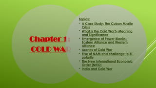 Chapter 1:
COLD WAR
Topics:
• A Case Study: The Cuban Missile
Crisis
• What is the Cold War?- Meaning
and Significance
• Emergence of Power Blocks-
Eastern Alliance and Western
Alliance
• Arenas of Cold War
• Rise of NAM and challenge to Bi-
polarity
• The New International Economic
Order [NIEO]
• India and Cold War
 