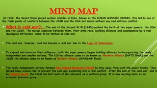 MIND MAP
In 1962, the Soviet Union placed nuclear missiles in Cuba. Known as the CUBAN MISSILE CRISIS, this led to one of
the flash points of conflicts between the USSR and the USA but ended without any real military conflict.
 What is cold war?: The end of the Second W.W.[1945] marked the birth of two super powers: the USA
and the USSR. The mutual suspicion between them, their arms race, building alliances and accompanied by a real
ideological difference came to be termed as cold war.
 The cold war, however, cold not become a real war due to the Logic of Deterrence.
 To expand and exercise their influence, both the super powers began building alliances by incorporating the newly
independent and smaller nations. The US-led alliance came to be known as Western Alliance [NATO Block] and the
USSR-led alliance came to be known as Eastern Alliance [WARSAW Block].
 The newly independent nations formed Non Aligned Movement [NAM] to stay away from both the power blocks. They
played many crucial role to prevent the cold war escalating into a real conflict. After the end of the cold war, and in
an Unipolar world, the NAM has lost much of its relevance as a political group. It is now working more as an
economic pressure group.
 