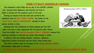 THE CUBAN MISSILE CRISIS
 The Communist-ruled CUBA was an ally of the SOVIET UNION
and received both diplomatic and financial aid from it.
CUBA is located off the southern coast of the USA.
 Fearing an invasion from the USA and overthrow the
communist ruler of Cuba, FIDEL CASTRO, the leader of the
Soviet Union, NIKITA KHRUSHCHEV, decided to place
nuclear missiles in Cuba.
 Realising that the installation of these weapons put the USA
under fire from a close range,[and the US security under threat
from the USSR], the American president JOHN F. KENNEDY ordered the
American warships to intercept any Soviet ship heading to CUBA.
 A military clash was looking imminent. However, diplomatic
negotiations became successful and the Soviet ships turned back.
 The entire incident came to be known as the CUBAN MISSILE CRISIS
and became a high point of cold war.
Q. What led to the flash point of conflict between the USA and the USSR IN 1962?
 