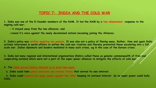 TOPIC 7: INDIA AND THE COLD WAR
1. India was one of the 5-founder members of the NAM. It led the NAM by a two-dimensional response to the
ongoing cold war:
- it stayed away from the two alliances; and
-raised it’s voice against the newly decolonised nations becoming joining the Alliances.
2. India’s policy was neither negative nor passive. It was also not a policy of fleeing away. Rather, time and again India
actively intervened in world affairs to soften the cold war rivalries and thereby prevented these escalating into a full
scale war. Indian diplomats and leaders mediated in many such crises, eg in the case of the Korean crises.
3. India led many regional and international organisations [Nehru called these as genuine commonwealth of free and
cooperating nations] which were not a part of the super power alliances to mitigate the effects of cold war.
4. The NAM served India’s interest in at least two ways:
a. India could take global decisions and stances freely that served its own interest.
b. India could balance one super power against the other keeping its national interest. So no super power could bully
India.
 