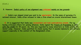 [Cont..]
5. However, India’s policy of non alignment was criticised mainly on two grounds:
A. India’s non aligned stand was said to be unprincipled. In the name of pursuing it’s
national interest, India often refused to take a firm stand on crucial international issues.
B. It is suggested that India was inconsistent and took contradictory stands. For eg
having criticised others for joining alliances, India signed the Treaty of Friendship in 1971
with the USSR for 20 years. So, this was regarded by many observers as India joining the
Soviet camp. However, India justified its stand saying that it needed diplomatic and military
support especially in the context of the Bangladesh crisis.
 
