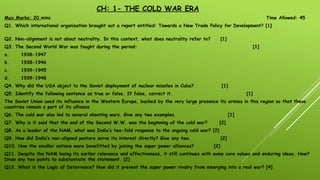 CH: 1- THE COLD WAR ERA
Max.Marks: 20 mins Time Allowed: 45
Q1. Which international organisation brought out a report entitled: Towards a New Trade Policy for Development? [1]
Q2. Non-alignment is not about neutrality. In this context, what does neutrality refer to? [1]
Q3. The Second World War was fought during the period: [1]
a. 1938-1947
b. 1938-1946
c. 1939-1945
d. 1939-1948
Q4. Why did the USA object to the Soviet deployment of nuclear missiles in Cuba? [1]
Q5. Identify the following sentence as true or false. If false, correct it. [1]
The Soviet Union used its influence in the Western Europe, backed by the very large presence its armies in this region so that these
countries remain a part of its alliance
Q6. The cold war also led to several shooting wars. Give any two examples. [1]
Q7. Why is it said that the end of the Second W.W. was the beginning of the cold war? [2]
Q8. As a leader of the NAM, what was India’s two-fold response to the ongoing cold war? [2]
Q9. How did India’s non-aligned posture serve its interest directly? Give any two. [2]
Q10. How the smaller nations were benefitted by joining the super power alliances? [2]
Q11. Despite the NAM losing its earlier relevance and effectiveness, it still continues with some core values and enduring ideas. How?
Draw any two points to substantiate the statement. [2]
Q12. What is the Logic of Deterrence? How did it prevent the super power rivalry from emerging into a real war? [4]
 