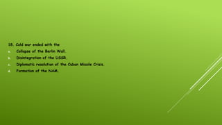 18. Cold war ended with the
a. Collapse of the Berlin Wall.
b. Disintegration of the USSR.
c. Diplomatic resolution of the Cuban Missile Crisis.
d. Formation of the NAM.
 