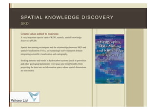 F I N A N C I A L
Advisors
SPATIAL KNOWLEDGE DISCOVERY
Create value added to business
A very important special case of KDD, namely, spatial knowledge
discovery (SKD)
Spatial data mining techniques and the relationships between SKD and
spatial visualization (SVis), an increasingly active research domain
integrating scientific visualization and cartography.
Seeking patterns and trends in hydrocarbon systems (such as porosities
and other geological parameters over space and time) benefits from
projecting the data into an information space whose spatial dimensions
are non-metric
SKD
 