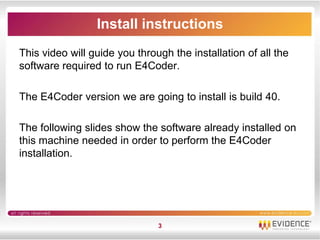 Install instructions
This video will guide you through the installation of all the
software required to run E4Coder.

The E4Coder version we are going to install is build 40.

The following slides show the software already installed on
this machine needed in order to perform the E4Coder
installation.




                               3
 