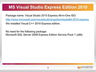 MS Visual Studio Express Edition 2010
Package name: Visual Studio 2010 Express All-in-One ISO:
http://www.microsoft.com/visualstudio/eng/downloads#d-2010-express
We installed Visual C++ 2010 Express edition.

No need for the following package:
Microsoft SQL Server 2008 Express Edition Service Pack 1 (x86)




                                 5
 