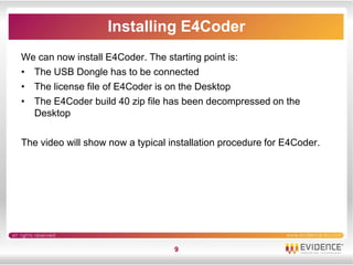 Installing E4Coder
We can now install E4Coder. The starting point is:
• The USB Dongle has to be connected
• The license file of E4Coder is on the Desktop
• The E4Coder build 40 zip file has been decompressed on the
  Desktop

The video will show now a typical installation procedure for E4Coder.




                                   9
 