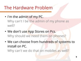 9
The Hardware Problem
●
I'm the admin of my PC.
Why can't I be the admin of my phone as
well?
●
We don't use App Stores on Pcs.
Why should we need them on phones?
●
We can choose from hundreds of systems to
install on PC.
Why can't we do that on mobiles as well?
 