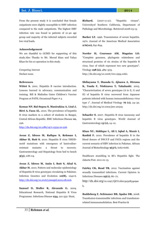 33 Rehman et al.
Int. J. Biosci. 2014
From the present study it is concluded that female
outpatients were slightly susceptible to HBV infection
compared to the male outpatients. The highest HBV
infection rate was found in patients of 21-40 age
group and majority of the infected subjects recorded
low viral loads.
Acknowledgement
We are thankful to GCMD for supporting of this
study.Also Thanks to Mr. Murad khan and Yahya
Khan for his co-operation in this study.
Competing interest
Declare none.
References
Wittet S. 2001. Hepatitis B vaccine introduction.
Lessons learned in advocacy, communication and
training. Bill & Malindea Gates Children’s Vaccine
Program at PATH, Occasional Paper # 4.
Komas NP, Baï-Sepou S, Manirakiza A, Léal J,
Béré A, Faou AL. 2010. The prevalence of hepatitis
B virus markers in a cohort of students in Bangui,
Central African Republic. BMC Infectious Disease 10,
226.
http://dx.doi.org/10.1186/1471-2334-10-226.
Awan Z, Idrees M, Rafique S, Rehman I,
Akbar H, Butt S. 2010. Hepatitis B virus YMDD-
motif mutations with emergence of lamivudine-
resistant mutants: a threat to recovery.
Gastroenterology and Hepatology from bed to bench
3(3), 108-114.
Awan Z, Idrees M, Amin I, Butt S, Afzal S,
Akbar H. 2010. Pattern and molecular epidemiology
of Hepatitis B virus genotypes circulating in Pakistan.
Infection Genetics and Evolution 10(8), 1242-6.
http://dx.doi.org/10.1016/j.meegid.2010.08.006.
Samuel D, Muller R, Alexande G. 2004.
Educational Research, National Hepatitis B Virus
Programme. Infectious Disease 234, 221-332. Hunt,
Richard. (2007-11-21). "Hepatitis viruses".
Universityof Southern California, Department of
Pathology and Microbiology. Retrieved 2008-03-13.
Barker LF. 1996. Transmission of serum hepatitis.
1970. Journal of the American Medical Association
276(10), 841-844.
Norder H, Courouce AM, Magnius LO.
"Complete genomes, phylogenic relatedness and
structural proteins of six strains of the hepatitis B
virus, four of which represent two new genotypes".
Virology 198 (2), 489–503.
http://dx.doi.org/10.1006/viro.1994.1060.
Shibayama T, Masuda G, Ajisawa A, Hiruma
K, Tsuda F, Nishizawa T, Takahashi. 2005.
"Characterization of seven genotypes (A to E, G and
H) of hepatitis B virus recovered from Japanese
patients infected with human immunodeficiency virus
type 1". Journal of Medical Virology 76 (1), 24–32.
http://dx.doi.org/10.1002/jmv.20319.
Schaefer S. 2007. Hepatitis B virus taxonomy and
hepatitis B virus genotypes. World Journal of
Gastroenterology 13 (1), 14–21.
Khan NU, Siddique L, Ali I, Iqbal A, Munir I,
Rashid F. 2010. Prevalence of hepatitis B in the
blood donors of NW.F.P and FATA regions and the
current scenario of HBV infection in Pakistan. African
Journal of Biotechnology 9(37), 6162-6166.
Healthcare stumbling in RI's Hepatitis fight. The
Jakarta Post. 2011-01-13.
Fairley CK, Read TR. 2012. Vaccination against
sexually transmitted infections. Current Opinion in
Infectious Diseases 25(1), 66–72.
http://dx.doi.org/10.1097/QCO.0b013e32834e9ae
b.
Buddeberg F, Schimmer BB, Spahn DR. 2008.
Transfusion-transmissible infections and transfusion-
related immunomodulation. Best Practice &
 