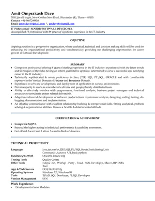 Amit Omprakash Dave
703,Ujjwal Height, New Golden Nest Road, Bhayander (E), Thane – 40105.
Contact: +91-9867298810
Email: amit4dave@gmail.com  amdave84@gmail.com
IT Professional - SENIOR SOFTWARE DEVELOPER
Accomplished IT professional with 8Accomplished IT professional with 8+ years+ years of significant experience in the IT Industryof significant experience in the IT Industry
OBJECTIVEOBJECTIVE
Aspiring position in a progressive organization, where analytical, technical and decision making skills will be used for
enhancing the organizational productivity and simultaneously providing me challenging opportunities for career
growth in Software Development
SUMMARYSUMMARY
• Competent professional offering 8 years of sterling experience in the IT industry; experienced with the latest trends
and techniques of the field, having an inborn quantitative aptitude, determined to carve a successful and satisfying
career in the IT industry.
• Technically sophisticated & astute proficiency in Java, J2EE, SQL, PLSQL, ORACLE and with considerable
exposure in the Vertical Domain of Finance and Insurance Domain.
• Experience in software development, and deployment of application in various environments.
• Proven capacity to work as a member of a diverse and geographically distributed team.
• Ability to effectively interface with programmers, functional analysts, business project managers and technical
associates to coordinate project related deliverable.
• Adept in end-to-end development of software products from requirement analysis, designing, coding, testing, de-
bugging, documentation and implementation.
• An effective communicator with excellent relationship building & interpersonal skills. Strong analytical, problem
solving & organizational abilities. Possess a flexible & detail oriented attitude
CERTIFICATION & ACHIEVEMENTCERTIFICATION & ACHIEVEMENT
• Completed SCJP 5.
• Secured the highest rating in individual performance & capability assessment.
• Got 4 Gold Award and 1 silver Award in Bank of America.
TECHNICAL PROFICIENCYTECHNICAL PROFICIENCY
Languages Java,jsp,servlet,J2EE,SQL,PL/SQL,Struts,Ibatis,Spring,Unix
Commands ,Autosys API, basic python
Databases/RDBMS Oracle9i, Oracle 10g
Testing Tools Quality Centre
Other Tools Eclipse 3.2 , WinScp , Putty , Toad, SQL Developer, Maven,HP DMA
Tool
App & Web Servers OC4J 9i,OC4J 10g
Operating Systems Windows XP, Windows98
Tools TOAD, SQL Developer, PLSQL Developer
Version Management SVN
Work Experience:Work Experience:
•• Development of new Modules.
 