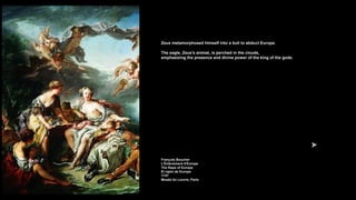 Zeus metamorphosed himself into a bull to abduct Europa.
The eagle, Zeus's animal, is perched in the clouds,
emphasizing the presence and divine power of the king of the gods.
François Boucher
L'Enlèvement d'Europe
The Rape of Europa
El rapto de Europa
1747
Musée du Louvre, Paris
 